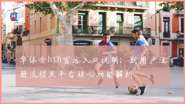 华体会hth官方入口说明：新用户注册流程及平台核心功能解析