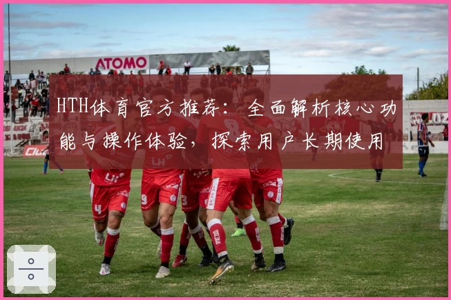 HTH体育官方推荐：全面解析核心功能与操作体验，探索用户长期使用评价分析