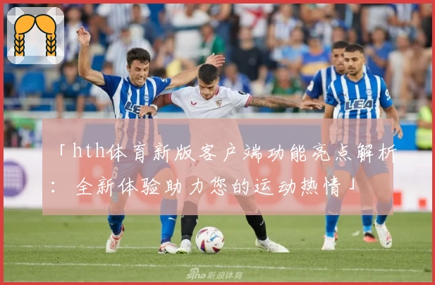 「hth体育新版客户端功能亮点解析：全新体验助力您的运动热情」