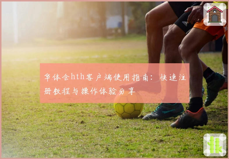 华体会hth客户端使用指南：快速注册教程与操作体验分享
