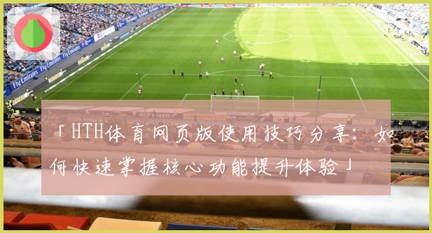 「HTH体育网页版使用技巧分享：如何快速掌握核心功能提升体验」